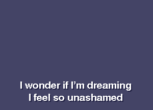I wonder if Pm dreaming
I feel so unashamed