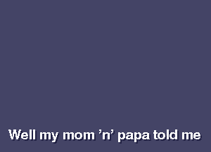 Well my mom ,n, papa told me