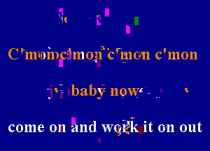 1!
C ?mininchnogf'c'mon c'mon

' V- baby now . .7

come on and WQ'gEk it on out