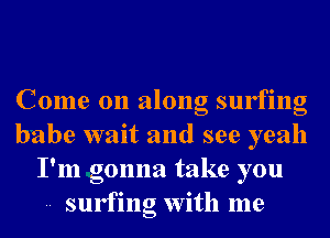 Come on along surfing
babe wait and see yeah
I'm gonna take you
-- surfing With me