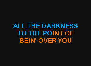 ALL THE DARKNESS

TO THE POINT OF
BEIN' OVER YOU