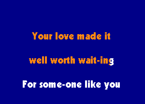 Your love made it

well worth wait-ing

For some-one like you