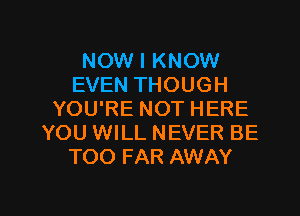 NOW I KNOW
EVEN THOUGH
YOU'RE NOT HERE
YOU WILL NEVER BE
TOO FAR AWAY

g