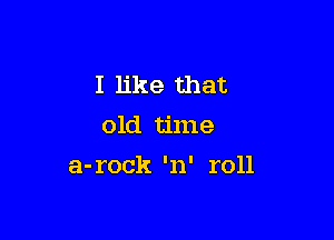 I like that
old time

a-rock 'n' roll