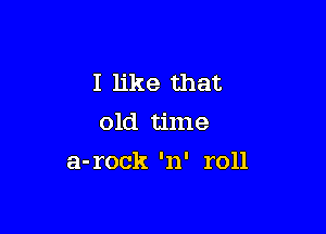 I like that
old time

a-rock 'n' roll
