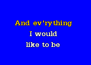 And ev 'rvthing

I would
like to be