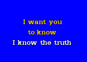 I want you

to know
I know the truth