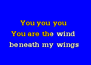 You you you
You are the Wind

be neath my wings