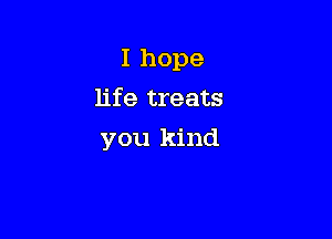 I hope
life treats

you kind