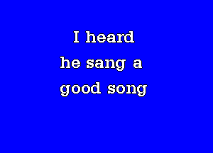I heard
he sang a

good song