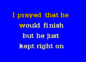 I prayed that he
would finish
but he just

kept right on