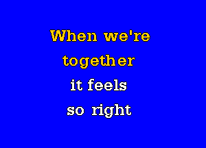 When we're
togeth er
it feels

so right