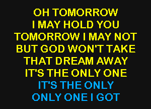 0H TOMORROW
I MAY HOLD YOU
TOMORROW I MAY NOT
BUT GOD WON'T TAKE
THAT DREAM AWAY
IT'S THE ONLY ONE
IT'S THEONLY
ONLY ONE I GOT