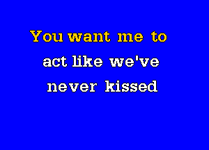 You want me to
act like we've

never kissed