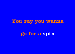You say you wanna

go for a spin