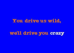 You drive us wild,

we'll drive you crazy