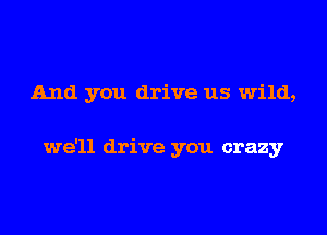 And you drive us wild,

we'll drive you crazy