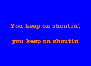 You keep on shoutin',

you keep on shoutin'