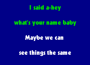 I said a-hey

what's your name babyr

Maybe we can

see things the same
