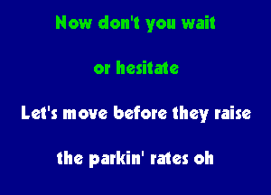 Now don't you wait
or hesitate

Let's move befoxe they raise

the parkin' rates oh