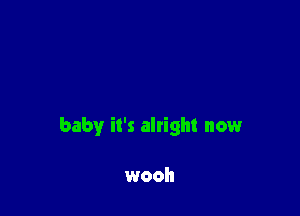 baby it's alright now

wooh