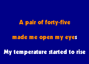 A pair of fony-five

made me open my eyes

My temperature started to rise
