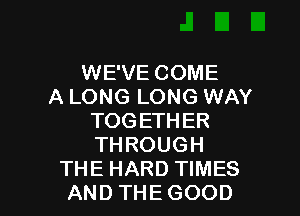 WE'VE COME
A LONG LONG WAY
TOGETHER
THROUGH

THE HARD TIMES
AND THE GOOD I