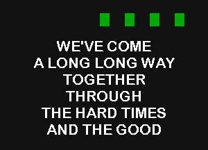 WEVECOME
A LONG LONG WAY
TOGETHER
THROUGH
THE HARD TIMES

AND THE GOOD I