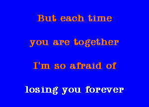 But each time
you are together

I'm so afraid of

losing you forever I