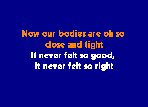 Now our bodies are oh so
close and tight

It never felt so good.
It never felt so right