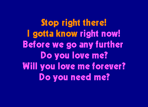 Stop right there!
I gotta know right now!
Before we go any further

Do you love me?
Will you love me forever?
Do you need me?