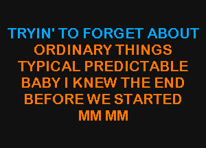 TRYIN' T0 FORGET ABOUT
ORDINARY THINGS
TYPICAL PREDICTABLE
BABY I KNEW THE END
BEFOREWE STARTED
MM MM