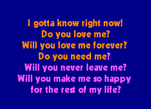 I gotta know right now!
Do you love me?
Will you love me forever?

Do you need me?
Will you never leave me?
Will you make me so happy
for the rest of my life?