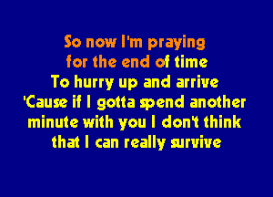 So now I'm praying
for the end of time
To hurryr up and arrive
'Cause if I gotta spend another
minute with you I dont think
that I can reallyr survive