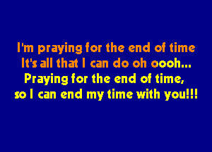 I'm praying for the end of time
It's all that I can do oh oooh...
Praying for the end of time,

so I can end my time with you!!!