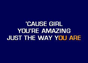 'CAUSE GIRL
YOU'RE AMAZING

JUST THE WAY YOU ARE