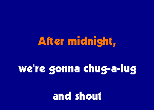After midnight,

we'te gonna chug-a-lug

and shout