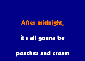 After midnight,

it's all gonna be

peaches and cream