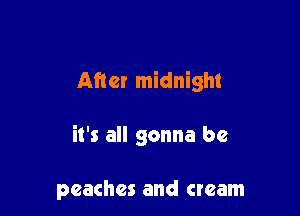 After midnight

it's all gonna be

peaches and cream