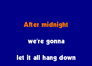 After midnight

we'te gonna

let it all hang down