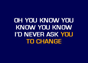 OH YOU KNOW YOU
KNOW YOU KNOW

I'D NEVER ASK YOU
TO CHANGE