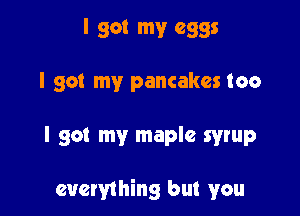 I got my eggs
I got my pancakes too

I got my maple syrup

everything but you