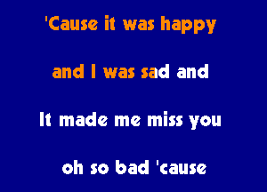 'Causc it was happy

and I was sad and
It made me miss you

oh so bad 'cause