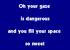 Oh your gaze

is dangerous

and you fill your space

so sweet