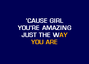 'CAUSE GIRL
YOU'RE AMAZING

JUST THE WAY
YOU ARE