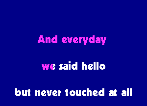 And everyday

we said hello

but never touched at all