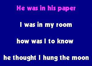 He was in his paper

I was in my room

how was I to knmmr

he thought I hung the moon