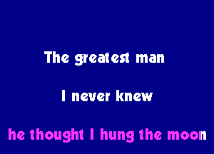 The greatest man

I never knew

he thought I hung the moon