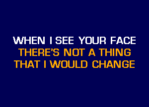 WHEN ISEE YOUR FACE
THERE'S NOT A THING
THAT I WOULD CHANGE