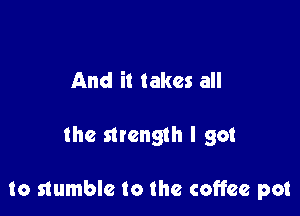 And it takes all

the mength I got

to stumble to the coffee pot